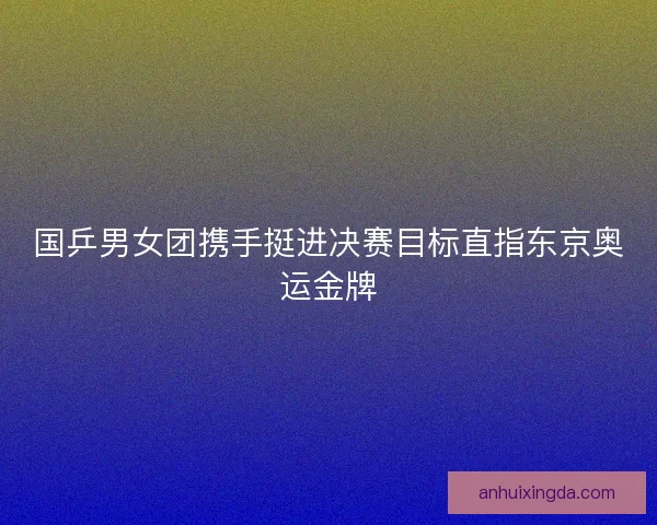 国乒男女团携手挺进决赛目标直指东京奥运金牌
